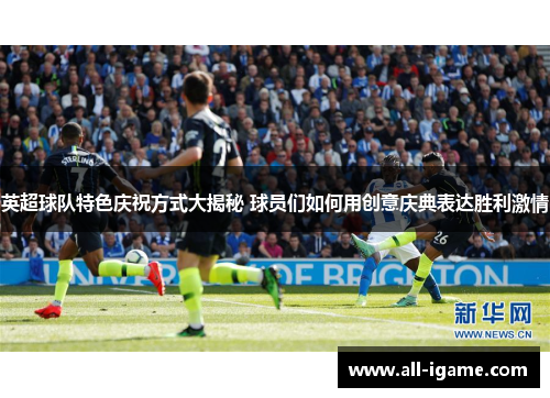 英超球队特色庆祝方式大揭秘 球员们如何用创意庆典表达胜利激情