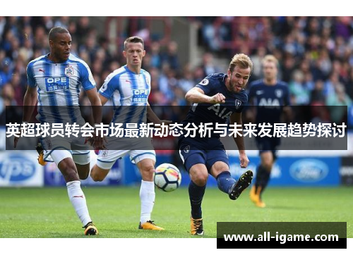 英超球员转会市场最新动态分析与未来发展趋势探讨