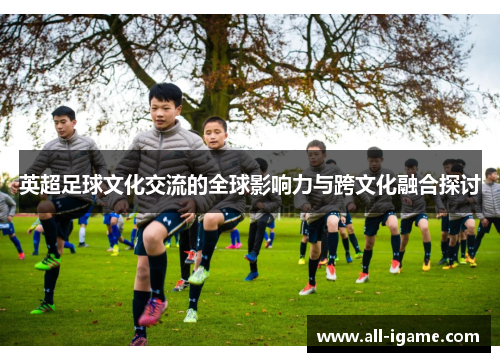 英超足球文化交流的全球影响力与跨文化融合探讨 英超足球文化交流的全球影响力与跨文化融合探讨