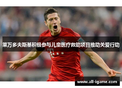 莱万多夫斯基积极参与儿童医疗救助项目推动关爱行动