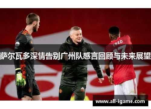 萨尔瓦多深情告别广州队感言回顾与未来展望