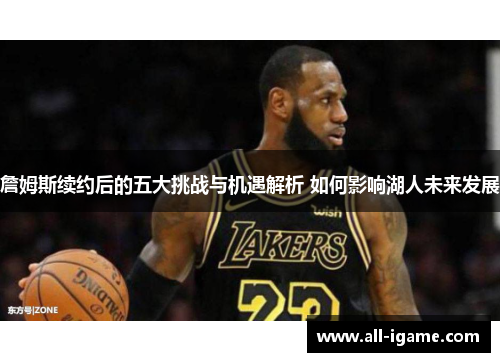 詹姆斯续约后的五大挑战与机遇解析 如何影响湖人未来发展