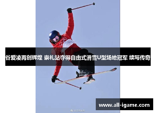 谷爱凌再创辉煌 崇礼站夺得自由式滑雪U型场地冠军 续写传奇