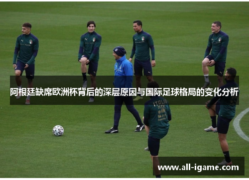 阿根廷缺席欧洲杯背后的深层原因与国际足球格局的变化分析