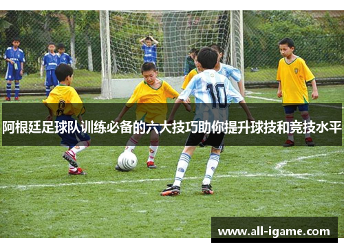 阿根廷足球队训练必备的六大技巧助你提升球技和竞技水平