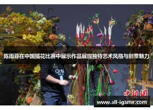 陈雨菲在中国插花比赛中展示作品展现独特艺术风格与创意魅力 陈雨菲在中国插花比赛中展示作品展现独特艺术风格与创意魅力