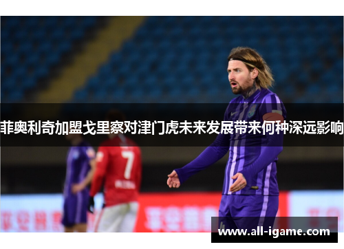 菲奥利奇加盟戈里察对津门虎未来发展带来何种深远影响
