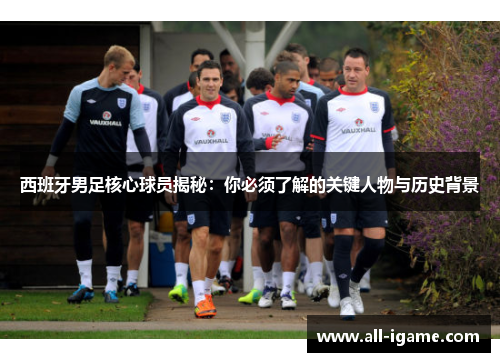 西班牙男足核心球员揭秘：你必须了解的关键人物与历史背景