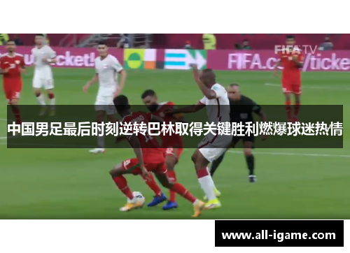 中国男足最后时刻逆转巴林取得关键胜利燃爆球迷热情 中国男足最后时刻逆转巴林取得关键胜利燃爆球迷热情