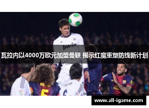 瓦拉内以4000万欧元加盟曼联 揭示红魔重塑防线新计划