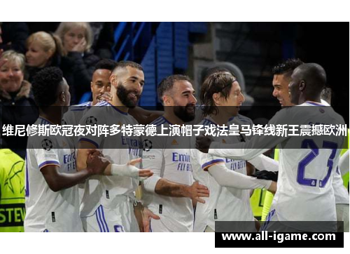 维尼修斯欧冠夜对阵多特蒙德上演帽子戏法皇马锋线新王震撼欧洲