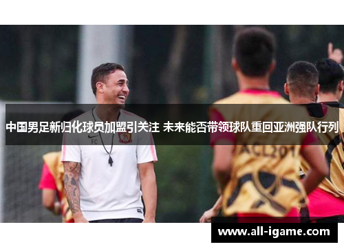中国男足新归化球员加盟引关注 未来能否带领球队重回亚洲强队行列