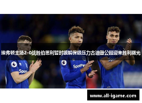 埃弗顿主场2-0战胜伯恩利暂时缓解保级压力古迪逊公园迎来胜利曙光 埃弗顿主场2-0战胜伯恩利暂时缓解保级压力古迪逊公园迎来胜利曙光